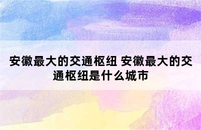 安徽最大的交通枢纽 安徽最大的交通枢纽是什么城市